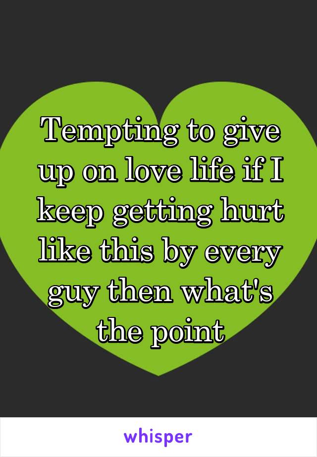 Tempting to give up on love life if I keep getting hurt like this by every guy then what's the point