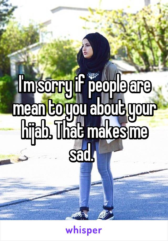 I'm sorry if people are mean to you about your hijab. That makes me sad.  