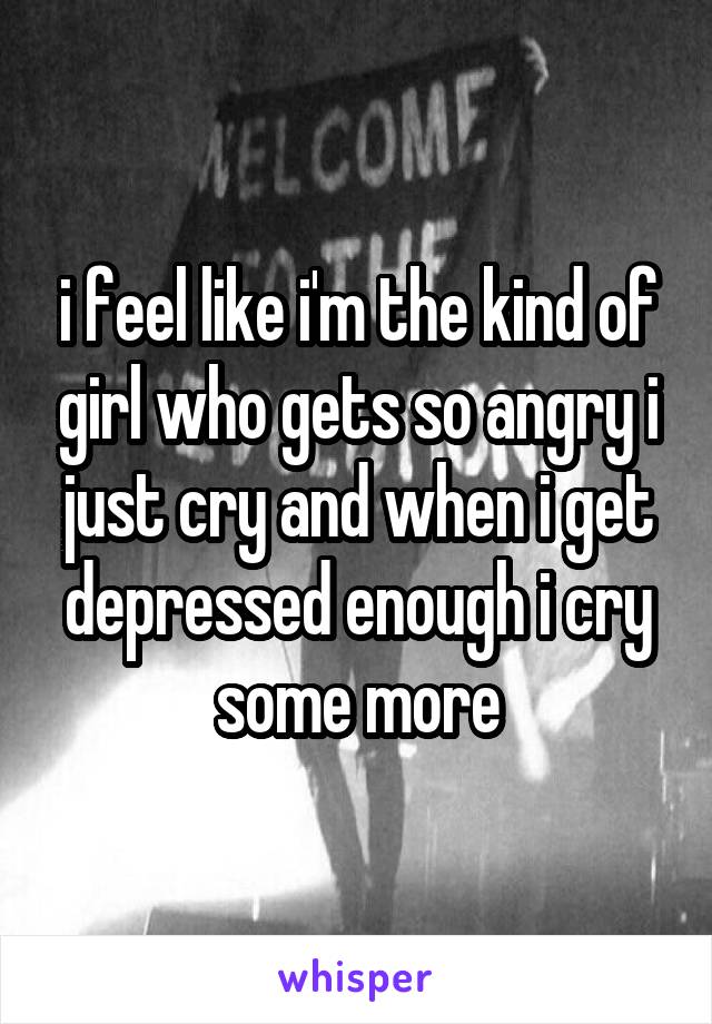 i feel like i'm the kind of girl who gets so angry i just cry and when i get depressed enough i cry some more