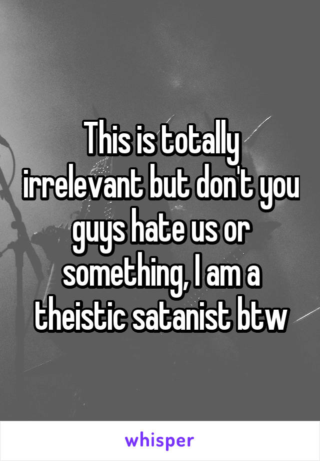 This is totally irrelevant but don't you guys hate us or something, I am a theistic satanist btw