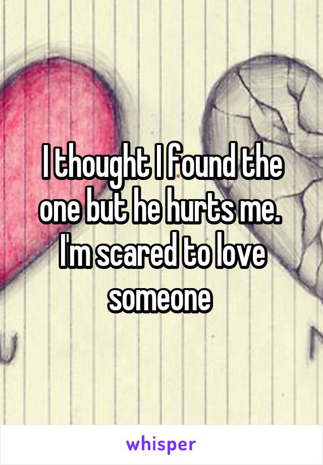 I thought I found the one but he hurts me. 
I'm scared to love someone 