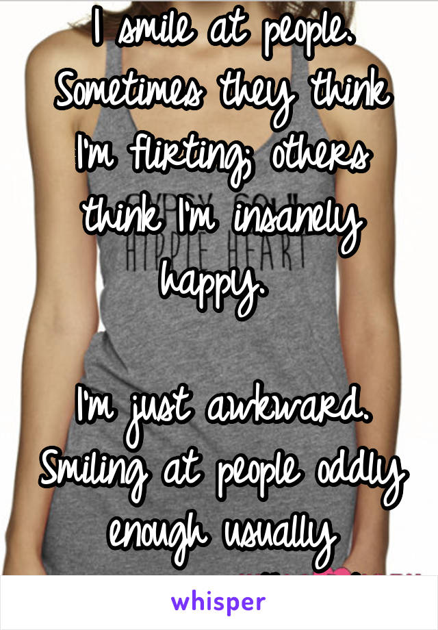 
I smile at people.
Sometimes they think I'm flirting; others think I'm insanely happy. 

I'm just awkward. Smiling at people oddly enough usually encourages them to leave you alone.  