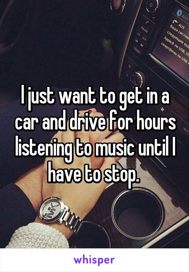 I just want to get in a car and drive for hours listening to music until I have to stop. 