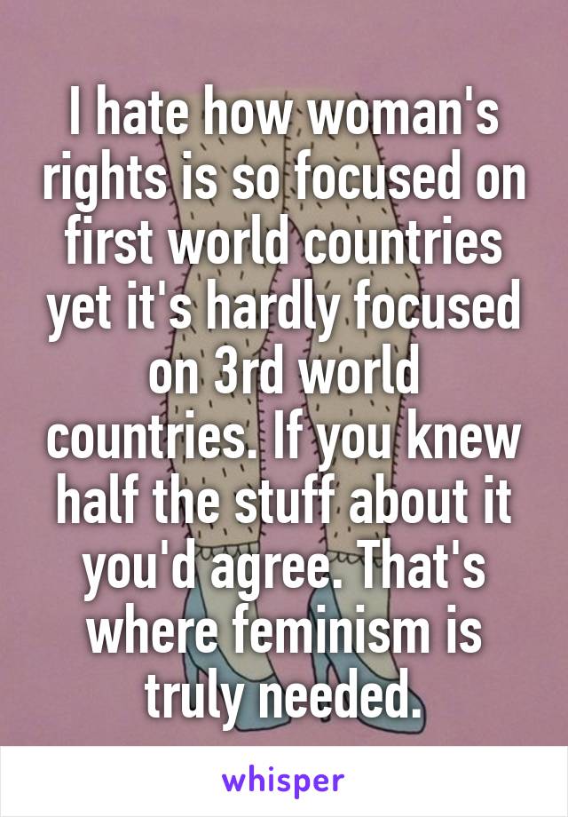 I hate how woman's rights is so focused on first world countries yet it's hardly focused on 3rd world countries. If you knew half the stuff about it you'd agree. That's where feminism is truly needed.