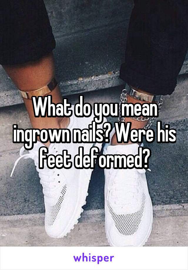 What do you mean ingrown nails? Were his feet deformed?