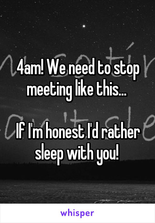 4am! We need to stop meeting like this... 

If I'm honest I'd rather sleep with you! 