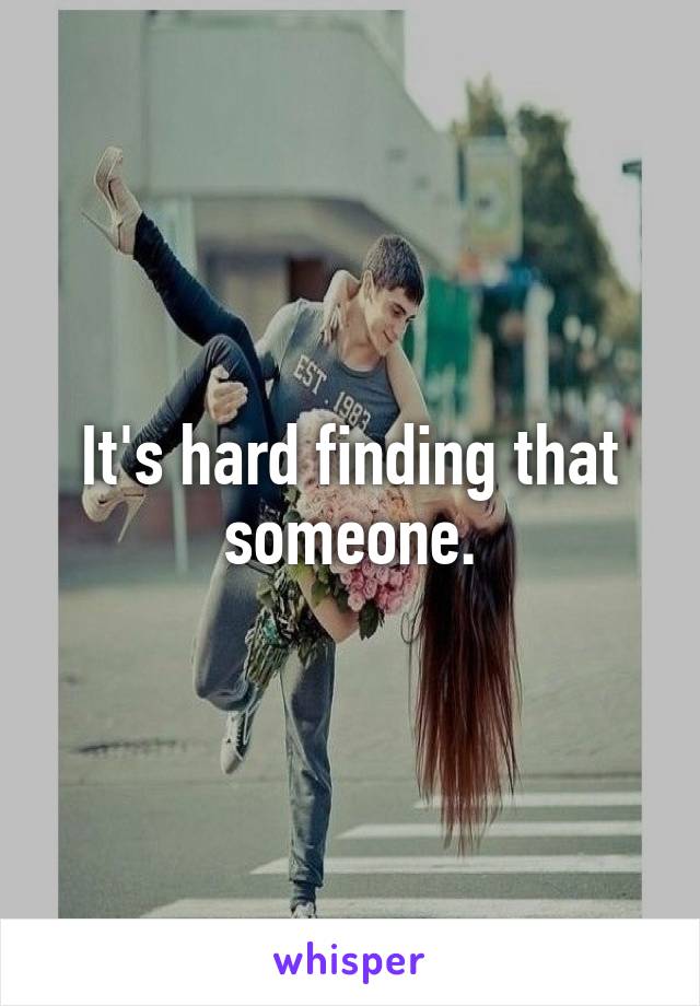 It's hard finding that someone.