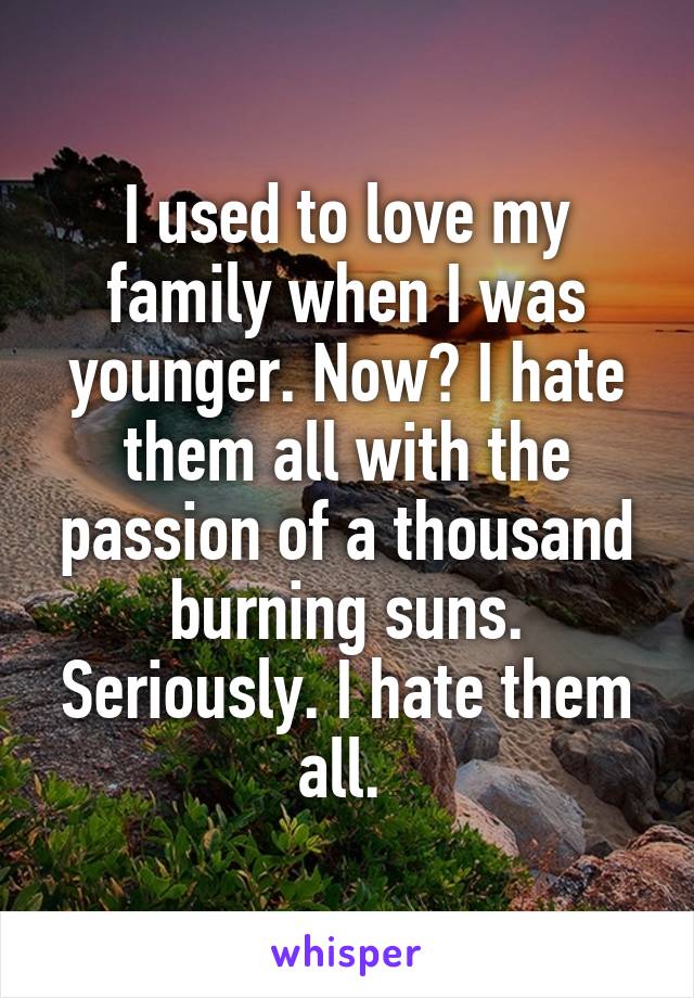 I used to love my family when I was younger. Now? I hate them all with the passion of a thousand burning suns. Seriously. I hate them all. 