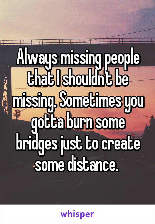 Always missing people that I shouldn't be missing. Sometimes you gotta burn some bridges just to create some distance. 