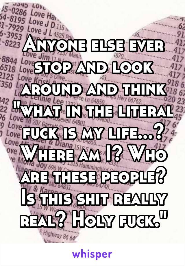 Anyone else ever stop and look around and think "what in the literal fuck is my life...? Where am I? Who are these people? Is this shit really real? Holy fuck."