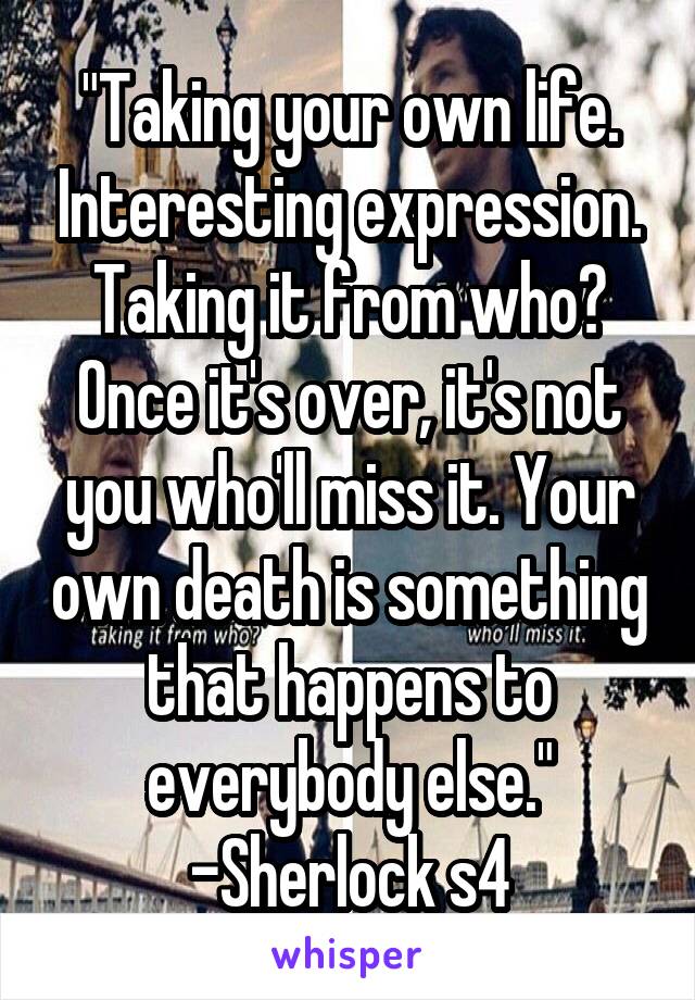 "Taking your own life. Interesting expression. Taking it from who? Once it's over, it's not you who'll miss it. Your own death is something that happens to everybody else."
-Sherlock s4