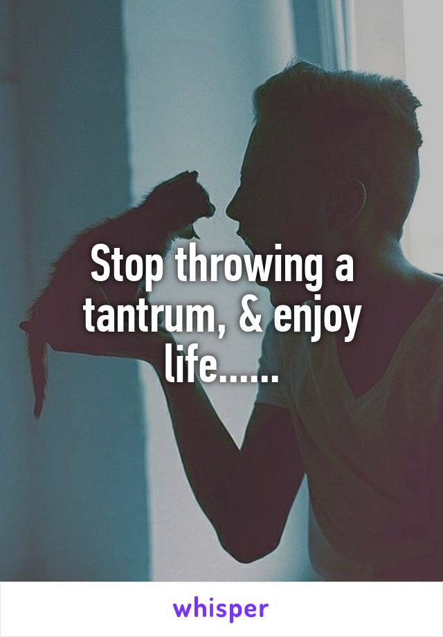 Stop throwing a tantrum, & enjoy life......