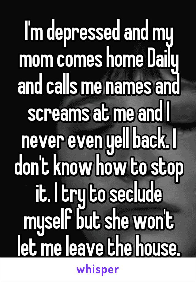 I'm depressed and my mom comes home Daily and calls me names and screams at me and I never even yell back. I don't know how to stop it. I try to seclude myself but she won't let me leave the house.