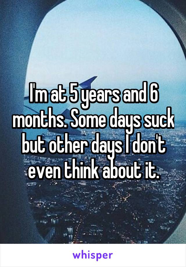 I'm at 5 years and 6 months. Some days suck but other days I don't even think about it.