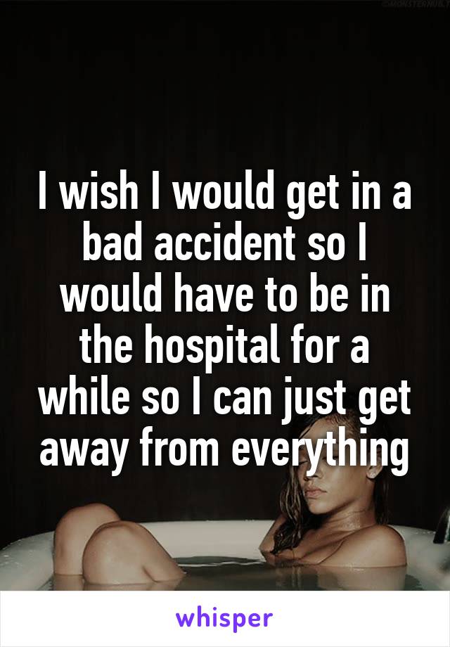 I wish I would get in a bad accident so I would have to be in the hospital for a while so I can just get away from everything