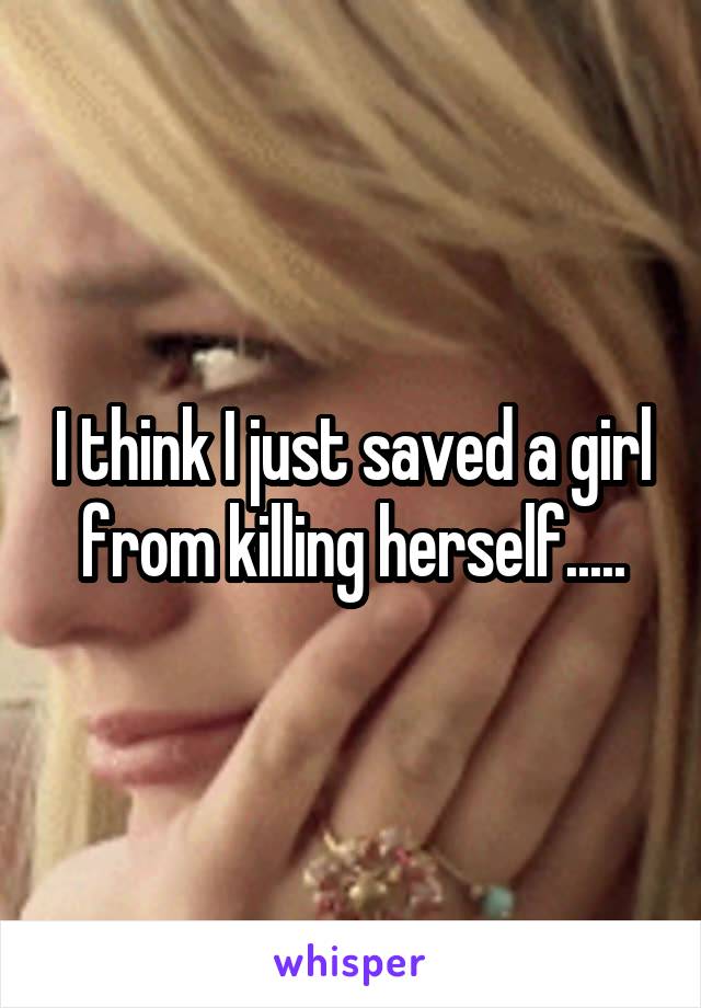 I think I just saved a girl from killing herself.....