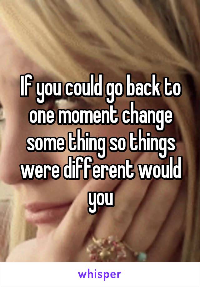 If you could go back to one moment change some thing so things were different would you