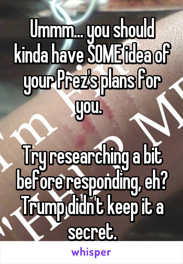 Ummm... you should kinda have SOME idea of your Prez's plans for you.  

Try researching a bit before responding, eh? Trump didn't keep it a secret.