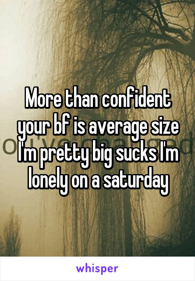 More than confident your bf is average size I'm pretty big sucks I'm lonely on a saturday