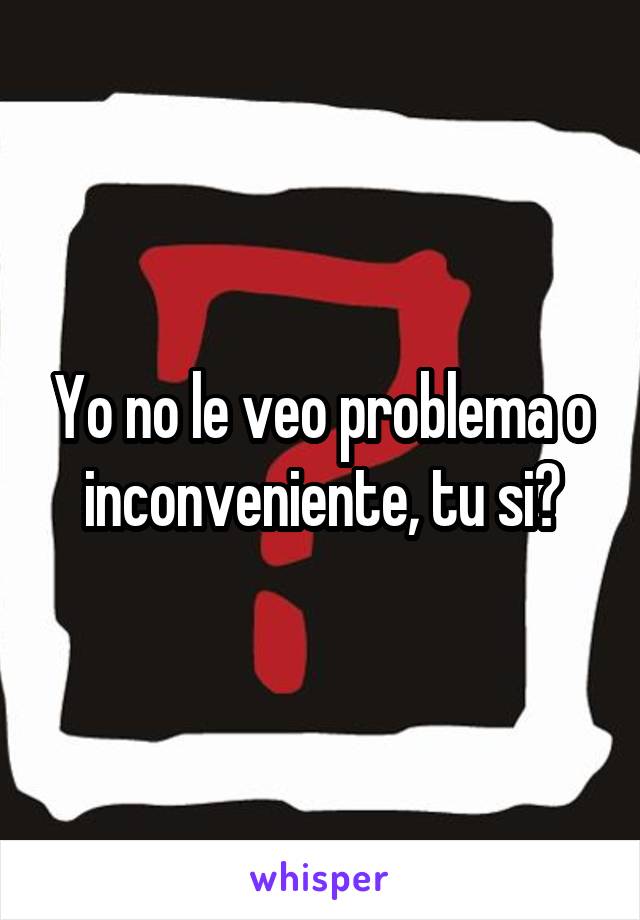 Yo no le veo problema o inconveniente, tu si?