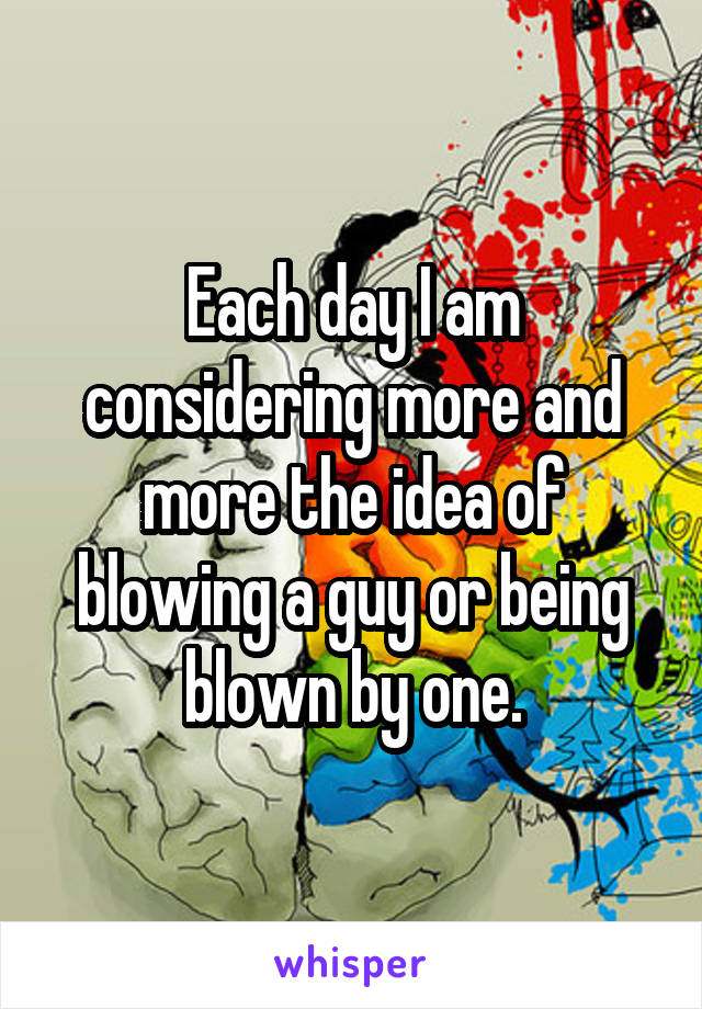 Each day I am considering more and more the idea of blowing a guy or being blown by one.