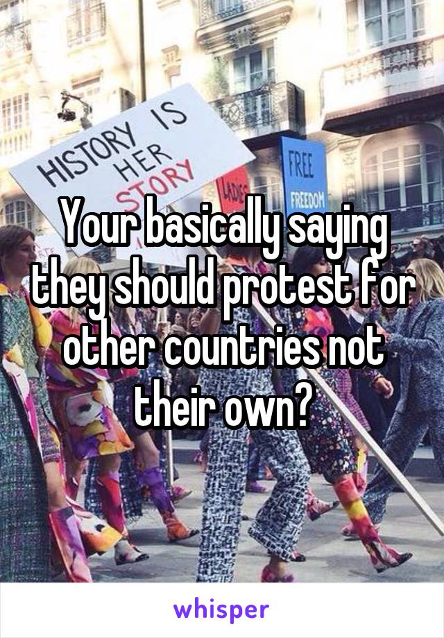 Your basically saying they should protest for other countries not their own?