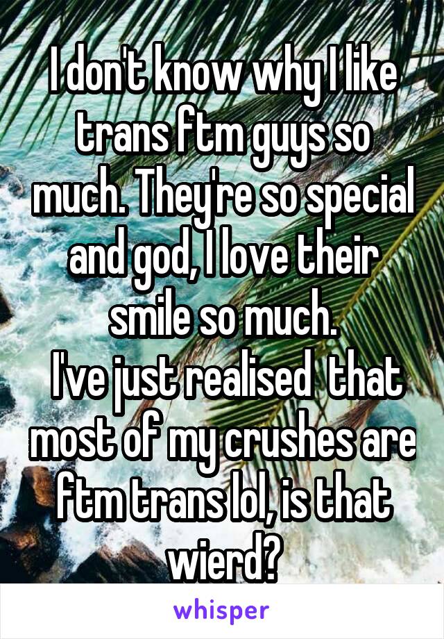 I don't know why I like trans ftm guys so much. They're so special and god, I love their smile so much.
 I've just realised  that most of my crushes are ftm trans lol, is that wierd?