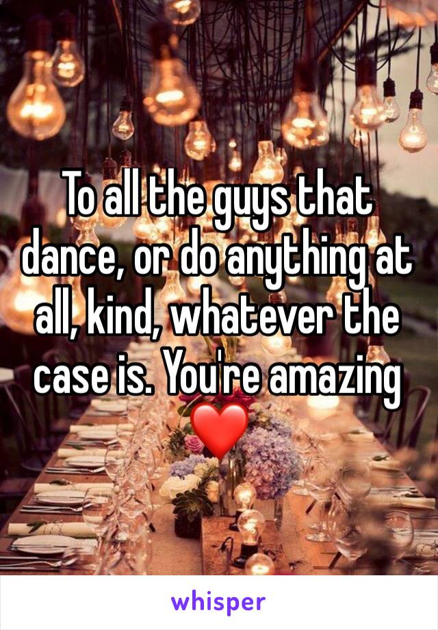 To all the guys that dance, or do anything at all, kind, whatever the case is. You're amazing ❤