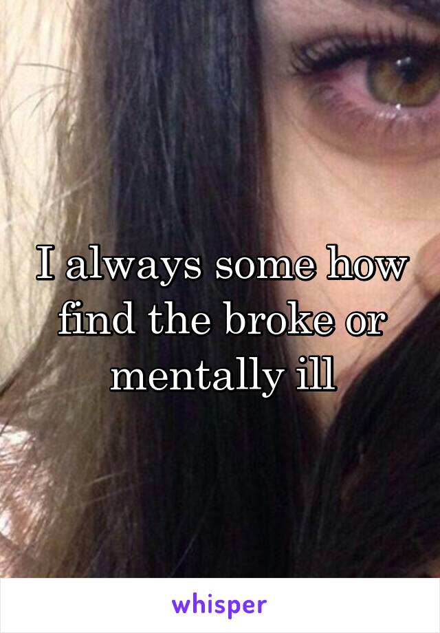 I always some how find the broke or mentally ill