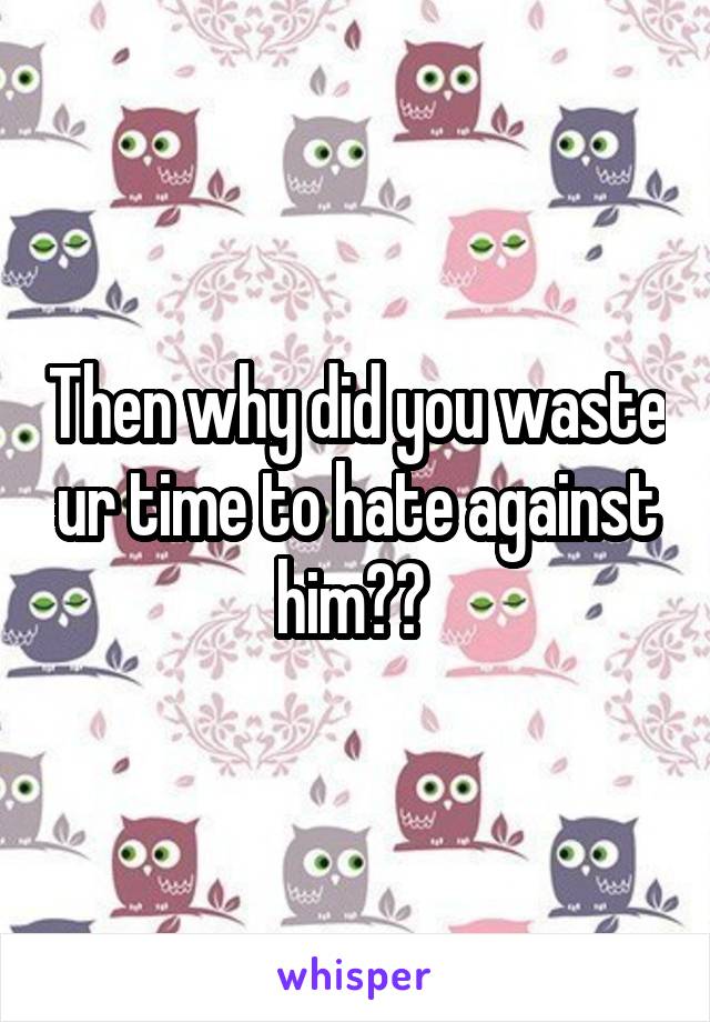 Then why did you waste ur time to hate against him?? 