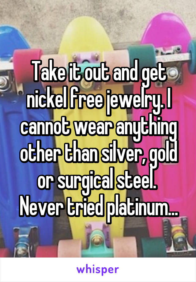 Take it out and get nickel free jewelry. I cannot wear anything other than silver, gold or surgical steel. 
Never tried platinum...