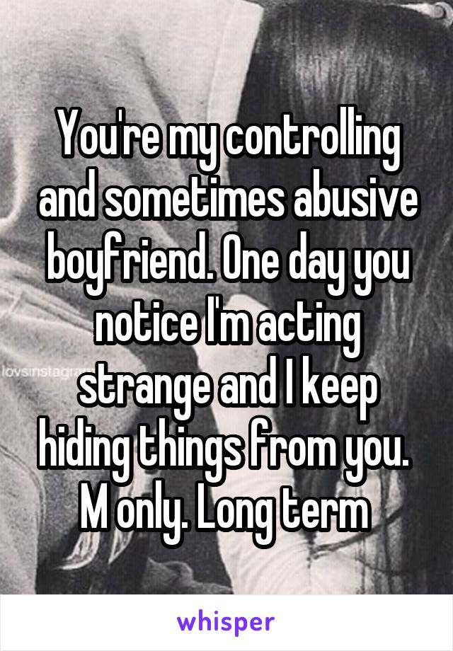 You're my controlling and sometimes abusive boyfriend. One day you notice I'm acting strange and I keep hiding things from you. 
M only. Long term 