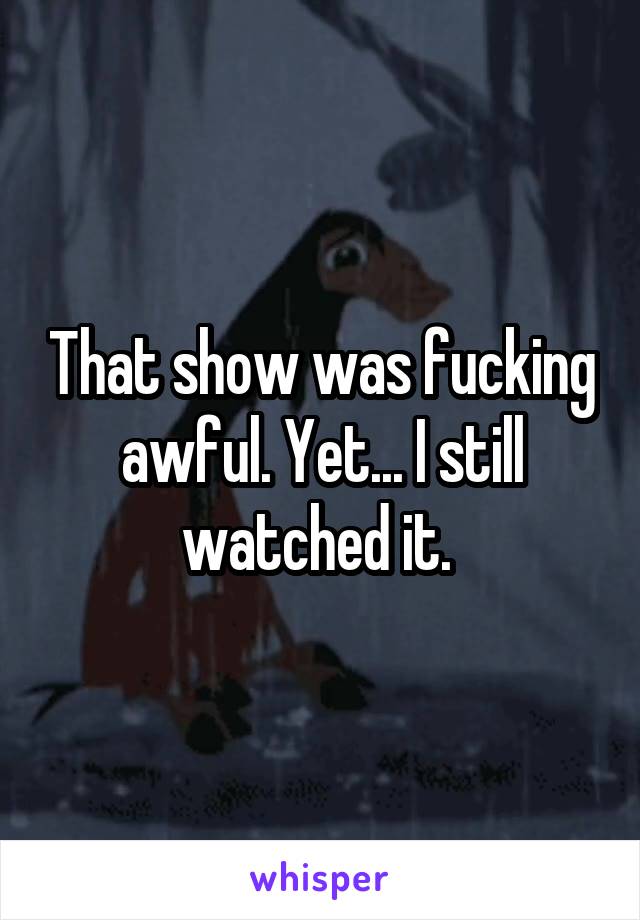 That show was fucking awful. Yet... I still watched it. 