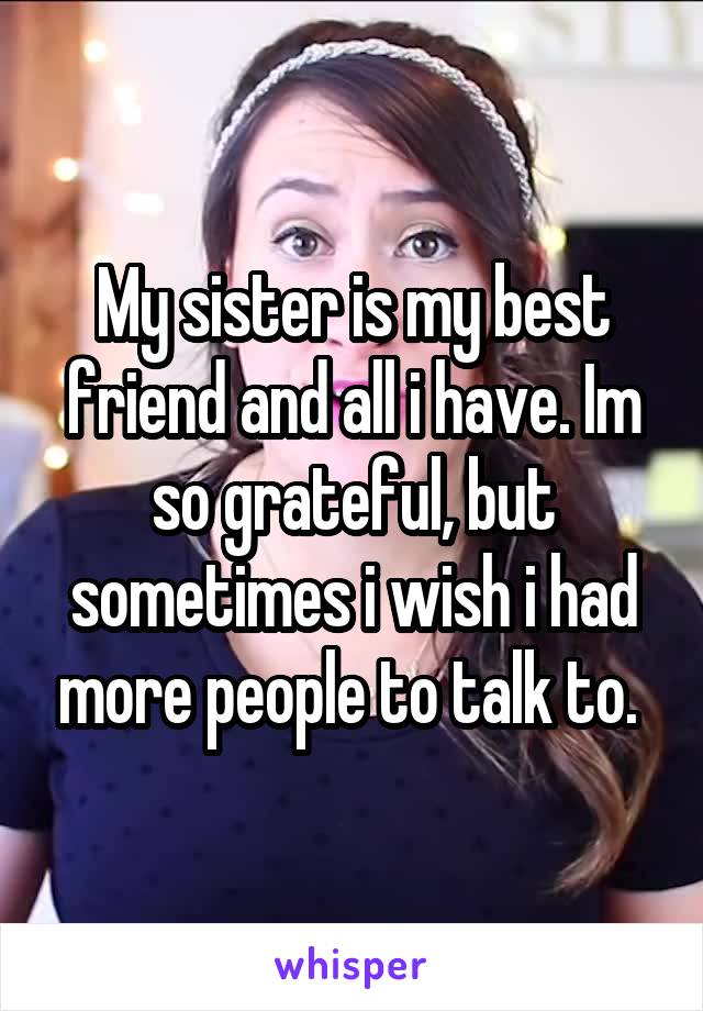 My sister is my best friend and all i have. Im so grateful, but sometimes i wish i had more people to talk to. 