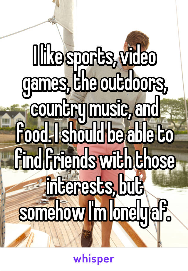 I like sports, video games, the outdoors, country music, and food. I should be able to find friends with those interests, but somehow I'm lonely af.