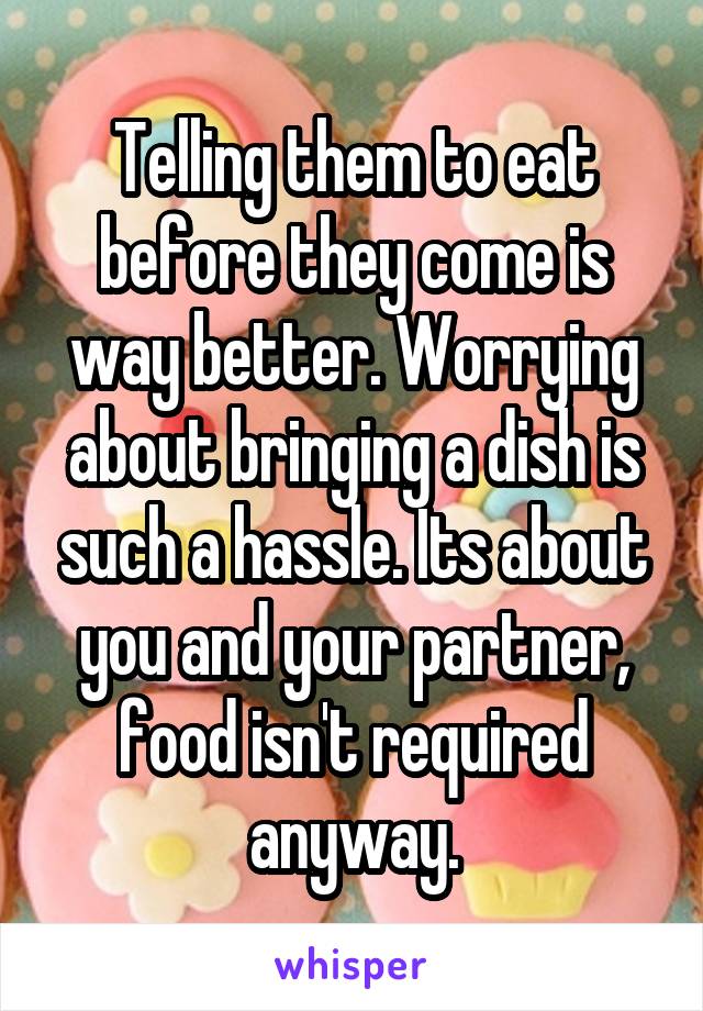 Telling them to eat before they come is way better. Worrying about bringing a dish is such a hassle. Its about you and your partner, food isn't required anyway.