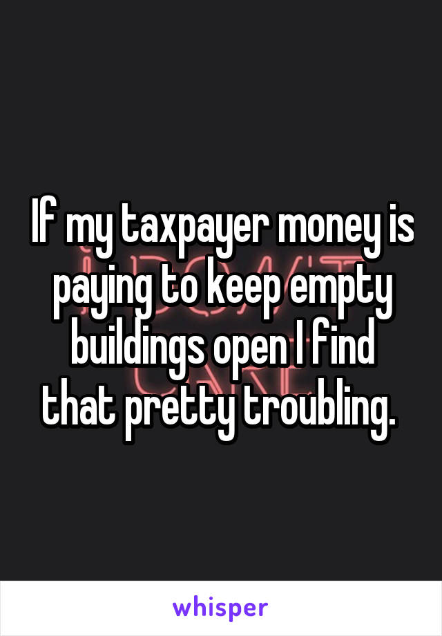 If my taxpayer money is paying to keep empty buildings open I find that pretty troubling. 