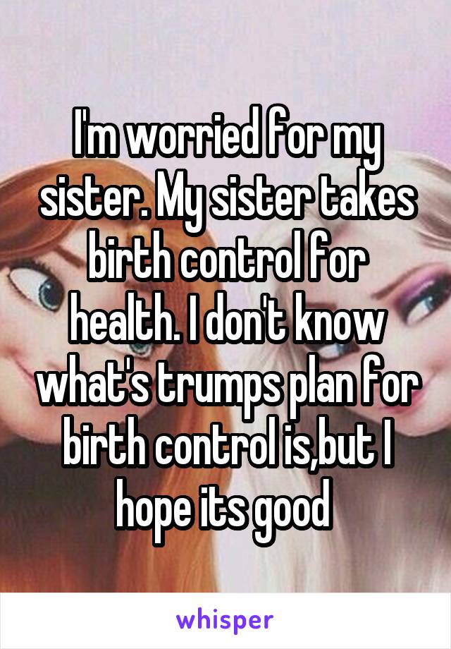 I'm worried for my sister. My sister takes birth control for health. I don't know what's trumps plan for birth control is,but I hope its good 