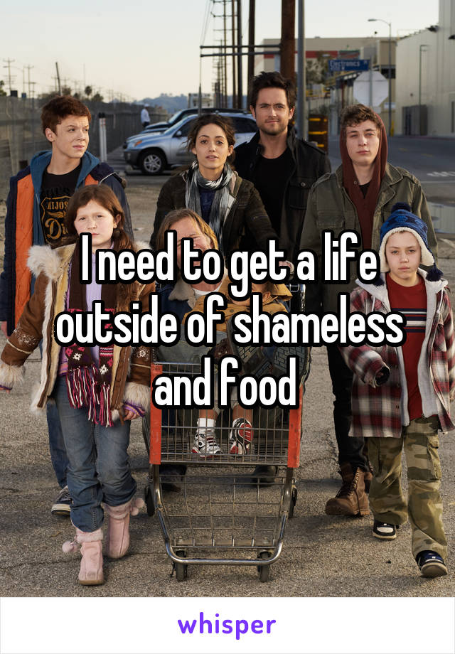 I need to get a life outside of shameless and food 