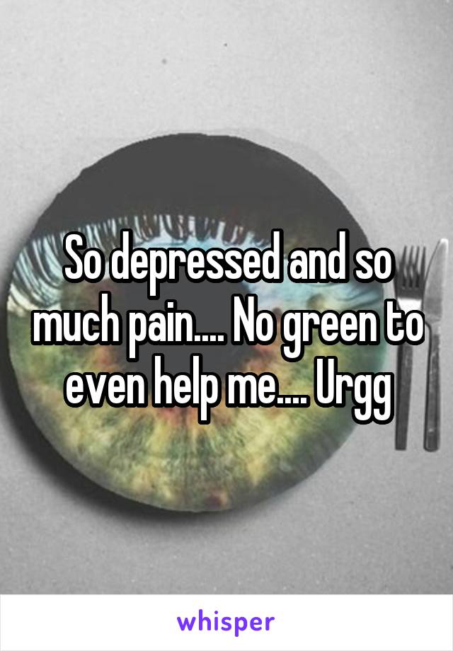 So depressed and so much pain.... No green to even help me.... Urgg