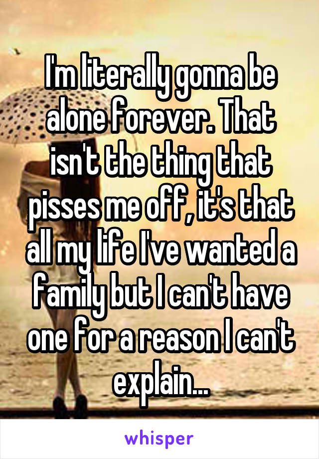 I'm literally gonna be alone forever. That isn't the thing that pisses me off, it's that all my life I've wanted a family but I can't have one for a reason I can't explain...