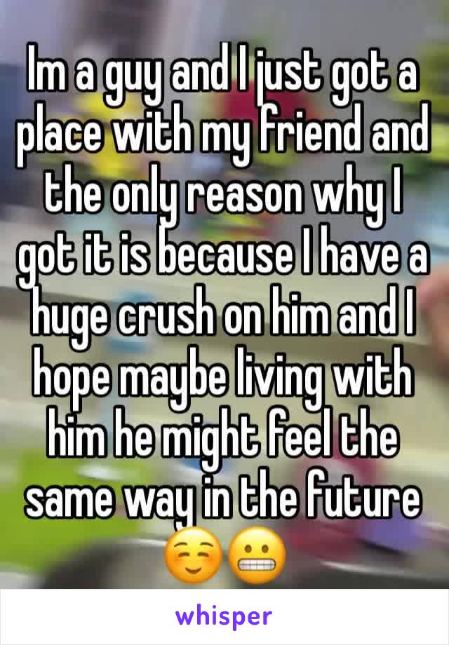 Im a guy and I just got a place with my friend and the only reason why I got it is because I have a huge crush on him and I hope maybe living with him he might feel the same way in the future ☺😬