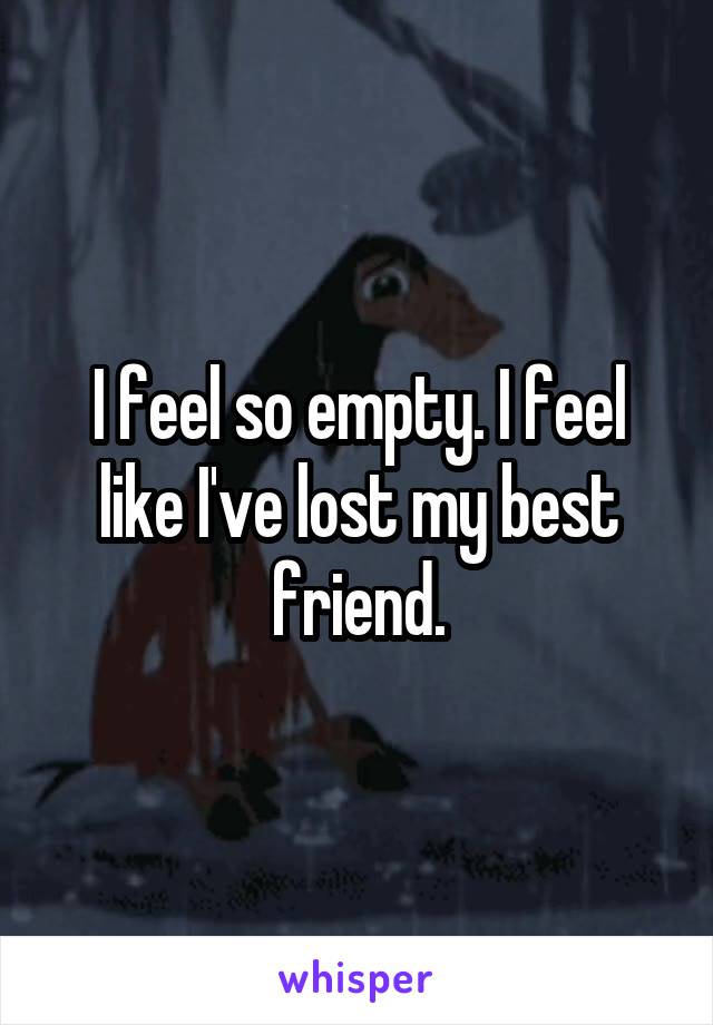 I feel so empty. I feel like I've lost my best friend.