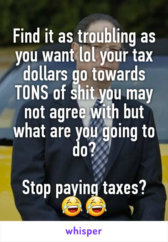 Find it as troubling as you want lol your tax dollars go towards TONS of shit you may not agree with but what are you going to do?

Stop paying taxes?
😂😂