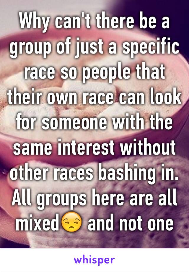 Why can't there be a group of just a specific race so people that their own race can look for someone with the same interest without other races bashing in. All groups here are all mixed😒 and not one