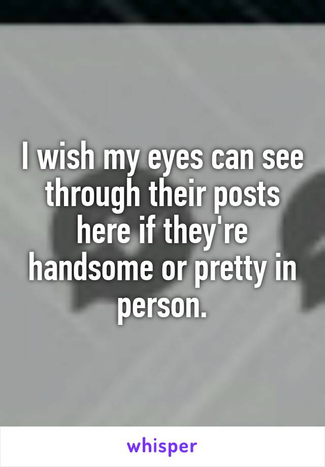 I wish my eyes can see through their posts here if they're handsome or pretty in person.