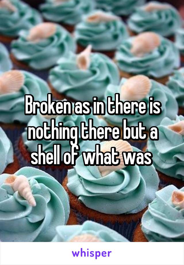 Broken as in there is nothing there but a shell of what was 