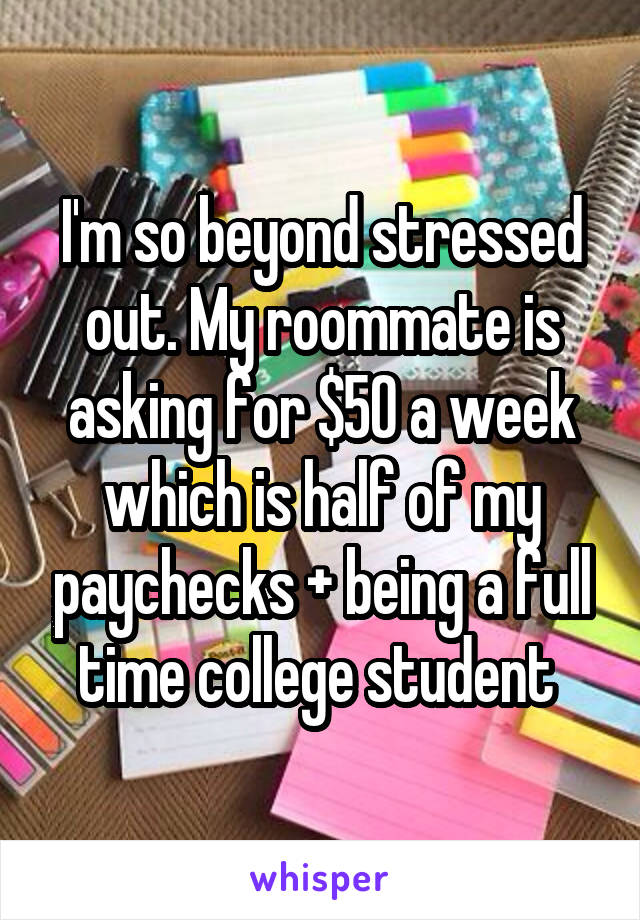 I'm so beyond stressed out. My roommate is asking for $50 a week which is half of my paychecks + being a full time college student 