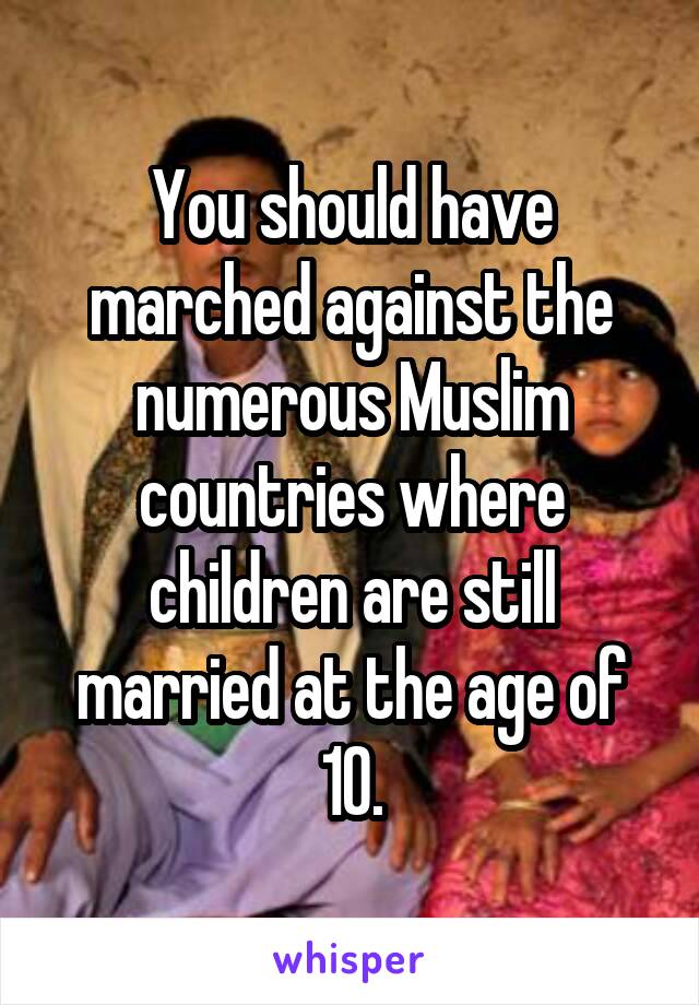 You should have marched against the numerous Muslim countries where children are still married at the age of 10.