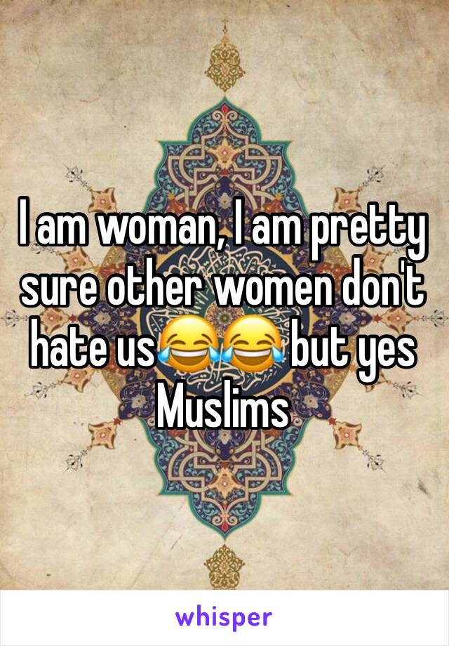 I am woman, I am pretty sure other women don't hate us😂😂 but yes Muslims